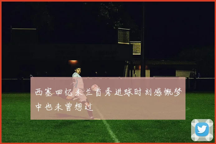 西塞回忆米兰首秀进球时刻感慨梦中也未曾想过