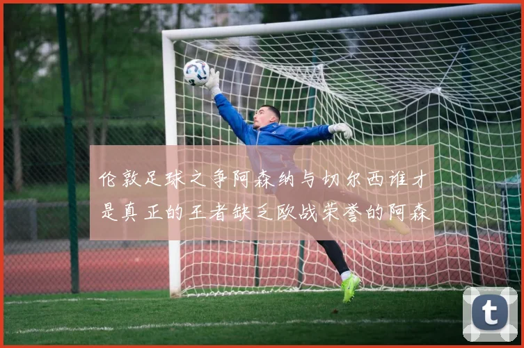 伦敦足球之争阿森纳与切尔西谁才是真正的王者缺乏欧战荣誉的阿森纳如何反击