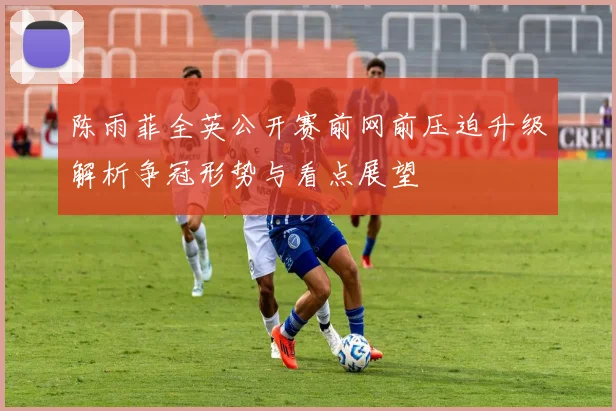 陈雨菲全英公开赛前网前压迫升级解析争冠形势与看点展望