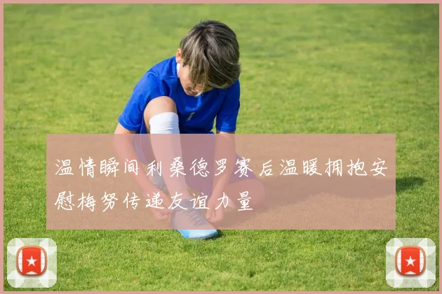 温情瞬间利桑德罗赛后温暖拥抱安慰梅努传递友谊力量